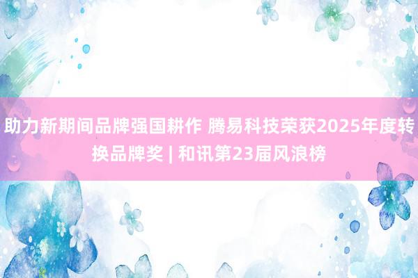 助力新期间品牌强国耕作 腾易科技荣获2025年度转换品牌奖 | 和讯第23届风浪榜
