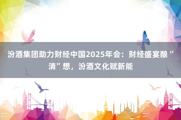汾酒集团助力财经中国2025年会：财经盛宴酿“清”想，汾酒文化赋新能